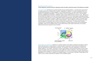 82.
Concepts of Social Innovation
Those designing a process aimed at catalyzing social innovation should be aware of the following concepts.
Innovation Cycle: The lifecycle of a social innovation has four general phases: 1. An idea is born (as the result
of creative destruction or release within a system, organization or regime); 2. An idea is developed (there is a
reorganization/exploration of newly-available or uncommitted resources); 3. An idea is launched as a product,
process, or organization (exploitation – success means a need for organization etc.), and; 4. The innovation
becomes established (the innovation in stabilized, scaled, bureaucratized and becomes the norm). Although we
can see these four phases in the story of most social innovations, it is not an easy, regular, predictable process,
but one that requires the work of committed agents (systems entrepreneurs, see below), looking for opportunities
and working to shift system conditions, collect and connect resources and people to help an innovation grow.
The shift from one phase to another is called a critical transition – which is difficult, and innovations can easily
become trapped in one phase, never to grow or achieve the desired impact. To achieve each transition,
concerned and committed agents must overcome resistance to change, attract and/or build new leadership
capabilities, create new and different kinds of social relationships (social capital investments), and requires
external resources and supports such as funding.
Building/Reducing Resilience: Resilience is a relative measure of the ability to withstand and adapt to internal
and/or external shocks or disturbances, to evolve and learn in response to these shocks and disturbances,
while still maintaining core relationships and identity. An individual, community, organization or system can
display resilience. As a system, community or person loses resilience, they become less able to survive crises,
and on the system-level, can actually shift to a new equilibrium or basin of attraction. One of the key goals of
building a society’s capacity for continual social innovation, is to on the one hand keep a healthy system resilient
(adaptation) or, on the other, to transform an unhealthy system. In the process of the latter, change agents may
need to work to further undermine the resilience of the unhealthy system.
 