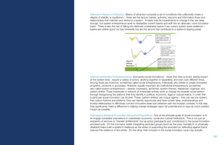 83.
Alternative Basins of Attraction: Basins of attraction comprise a set of conditions that collectively create a
degree of stability or equilibrium – these are the factors (values, authority, resource and information flows and
relationships) that maintain and reinforce a system. A basin may be impediments to change if they are deep
enough, but system entrepreneurs work to destabilize current basins and shift into an alternate, more innovative
basin. There is also the risk of falling into alternate undesirable basins if our current system loses resilience –
basins are neither good nor bad inherently but are the factors that contribute to a system’s staying power.
Institutional/System Entrepreneurship: Successful social innovations – those that have a broad, lasting impact
at the system level - require a variety of actors, working together or separately, and even over different times.
Among these are inventors, sometimes called social entrepreneurs, individuals who initiate or create innovative
programs, products or processes. However, equally important are institutional entrepreneurs, sometimes
also called system entrepreneurs – weaver, impresario, alchemist, system theorist, researcher, organizer, and
pattern-shifter. These individuals or network of individuals actively work to change the broader social system
through reorganizing the patterns that they identify in political, economic, legal or cultural realms, in order that
a particular social innovation can flourish. These ‘pattern shifters’ are unique agents – they can see the system;
they notice rhythms and patterns, they can identify opportunity and have certain deep understandings and
trusted relationships to effectively connect innovative ideas and initiatives with the broader contexts. In this way,
they significantly make a difference in helping change strategies reach full potential and to have as much positive
impact as possible.
Reengaging Marginal/Vulnerable Viewpoints/Populations: One of the principle goals of social innovation is to
re-engage vulnerable populations in mainstream economic, social and cultural institutions. This is not just as
recipients of services or “transfer entitlements” but as active participants and contributors to the social innovation
process/cycle. On the one hand, better integrating excluded groups (such as the poor, mentally ill, or physically
disabled) helps build a system’s resilience as the stress of supporting the excluded (or defending against them)
reduces the resilience of the whole. On the other, their inclusion in the social innovation cycle may actually
 