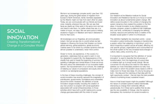 We live in an increasingly complex world. Less than 150
years ago, during the great waves of migration from
Europe to North American, family members separated
by the Atlantic might not hear from each other for years.
Today, we can communicate with our friends and loved
ones, instantly, wherever they are. We can see their
faces as clearly as if they were in the same room and we
can travel to see them, no matter where they are, in a
matter of hours, not days. We can send pizza to striking
students in Egypt or in Madison and have it delivered in
time for their lunch.
All knowledge is at our fingertips; all communication
instant. And yet we also live in a world where we feel
helpless to influence the forces that threaten our future;
global warming, global epidemics, global economic
crashes seem to be driven by complex dynamics that are
almost possible to understand, never mind control.
Closer to home, we experience, in the course of a
generation, waterways that we used to swim in now
too degraded to support life, the disappearance of the
shadfly that used to herald the beginning of summer, the
spiraling of allergies and mental illness in those we know.
We worry about the deterioration of our innovative health
system, the impoverishment of our schools, the challenge
of realizing our values of compassion and equity when it
comes to our aboriginal populations.
In the face of these mounting challenges, the concept of
social innovation has recently captured the imagination of
practitioners, governments, foundations and universities
around the world. However, the definition of social
innovation ranges broadly, including the creation of
any new product or program with social application
(associated with social entrepreneurship), to those
activities which have both a profit making and a social
change goal (associated with the notion of social
enterprise).
Our research at the Waterloo Institute for Social
Innovation and Resilience has led us to focus on social
innovation as about fundamental system change. We
define social innovation in the context of changing the
system dynamics that created the problem in the first
place. A social innovation is any initiative (product,
process, program, project or platform) that challenges
and, over time, contributes to changing the defining
routines, resource and authority flows or beliefs of the
broader social system in which it is introduced.
This definition highlights two important points – social
innovation is about profoundly changing or transforming
a system rather than adapting or improving it, and it is
about impacting a system across all scales, affecting not
only specific groups, organizations and communities but
the whole system at the very broadest level (changes in
culture, laws, policy, economy, etc.,).
It is important to recognize that this definition of ‘social
innovation’ is used to describe the full process of
transformation, from the beginnings of a good idea
or initiative right up to broad social change. We are
concerned not only about the need for new ideas to
address our most intractable problems but also how
the system in which the problem arose needs to shift to
make room for those new ideas. It’s only by focusing on
both – the idea and the matching of that idea with the
right opportunity context – that we have the best possible
chance of achieving broad, sustained impact.
How is it that broad impact might be possible? Although
the nature of complex systems makes intentionally
intervening to change them extremely difficult,
paradoxically, it’s in these same qualities that we also
see the very possibility of change. Like the systems
themselves, the momentum for social innovation is
SOCIAL
INNOVATION
Creating Transformational
Change in a Complex World
6.
 
