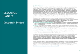 RESOURCE
BANK 2:
Research Phase
87.
Qualitative Interviews:
The principle challenge in producing a detailed challenge brief lies in building enough trust between interviewees
and the researchers that the former will be willing to talk honestly and openly about the challenges of their
organization. People working with the problem in a day-to-day way are often very focused on the task that is
immediately in front of them which will already carry implicit understandings about the problem and evaluations
about the best solutions. They may be reluctant to move beyond these understandings and evaluations as this
might imply criticism of them or the work of their organization. Moreover they will have a way of talking about
the problem and framing it that is often laden with jargon that can be a real barrier for interviewers to understand
what there real concerns are. Finally, individuals who have received media training, which most politicians have,
are skilled at avoiding questions and talking about themselves and their own experiences.
Because of these challenges, researchers involved at this stage will have to have very strong qualitative
interviewing skills. In particular they must be good at quickly establishing trust and a rapport between themselves
and the interviewee and have the ability to encourage interviewees to talk openly about their personal
experiences and views on a problem. Useful techniques in doing this include:
•	 Approaching the topic from a neutral standpoint – allow the interviewee to engage in a description of the work that
they do and their relationship to the problem. Emphasis on descriptive not analytical, if they slip into latter they are
likely to be more rehearsed.
•	 Attending – a key skill is to listen carefully for moments during a neutral description when an interviewee’s energy
levels change, they become more animated or emotional, these often indicate issues that are important to explore
further and may be pointing toward more fundamental problems.
•	 Give the interviewee space to talk – try not to interrupt them or make them feel like you are leading the interview,
make note of items you wish to return to later.
•	 Do not push them if they seem uncomfortable, perhaps try to return to the subject later in the interview,
sometimes they may come back to it when they are ready themselves.
Ultimately the interviewers are trying to elicit a more nuanced picture of the problem from interviewees. One in which
there is some awareness of the interacting causes involved in shaping the problem and of the different solution
possibilities. There are several key elements that are typically involved in social innovations that should begin to
emerge including e.g.: Cross scale interactions, vulnerable populations, potential traps and windows of opportunity,
social innovators and institutional entrepreneurs, emergent properties which are outlined in more detail in other
documents.
Typically, interviewers will not be asking interviewees directly about these elements but rather focus on the individual’s
personal experiences that may indicate that such elements are at work. Examples of questions that do this are:
Where has support/opposition to your work come from? Who are the key individuals/organizations that you interact
with? How has your works/ideas changed over time? A full list of questions can be found in the SiG primer
(http://sig.uwaterloo.ca/highlight/a-primer-on-sig-case-writing-draft).
 