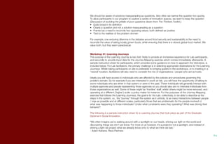 We should be aware of solutions masquerading as questions. Very often we narrow the question too quickly.
To allow participants in our program to explore a variety of innovation spaces, we want to keep the question
(Discussion of avoiding the pitfalls of poor questions drawn from The Thinkers Toolkit.):
•	 Quite broad in its definition
•	 Clearly a question and not a solution masquerading as a question
•	 Framed as a need to reconcile two opposing values, both defined as positive
•	 Tied to the realities of the problem domain
For example, one enduring dilemma in the debates around food security and sustainability is the need to
reconcile the value of eating locally grown foods, while ensuring that there is a vibrant global food market. We
value both, but they seem paradoxical.
Workshop #1: Learning Journeys
The purpose of the Learning Journey is two fold: firstly to provide an immersive experience for Lab participants,
and secondly to provide input data for the Journey Mapping exercise which comes immediately afterwards. A
sample instruction sheet for participants, which provides some guidance on how to approach the interviews, is
included below. For Lab facilitators, the primary challenge is in selecting appropriate destinations for the Learning
Journeys. Whilst taking participants on site is preferable to bringing guests to the workshops, or to meeting in a
‘neutral’ location, facilitators will also need to consider the mix of organizations / people who act as hosts.
Ideally you will have access to individuals who are affected by the policies and procedures governing this
problem domain. So for example if you are interested in youth at risk, you will have the opportunity of talking to
some individuals who are either in that system or were in the past. These individuals will generally interact with
multiple agencies and people representing those agencies so you should also aim to interview individuals from
those organizations as well. Some of these might be ‘frontline’ staff, whilst others might be more removed, and
operating at a different (‘higher’) scale: a policy maker for instance. For the purposes of the Journey Mapping
exercise that follows the Learning Journeys, the goal is for the Lab, collectively, to be able to describe a) the
steps in the system, i.e., the “journey” through the system as it unfolds, b) as many interactions between people
/ orgs as possible and at different scales, particularly those that are problematic for the people involved c)
what was happening to those individuals? Under what constraints were they operating? What was driving their
behavior?
The following is a sample instruction sheet for a Learning Journey that took place as part of the Graduate
Diploma in Social Innovation.
“We often imagine we’re walking around with a spotlight on our heads, shining our light on the world and
discovering things we don’t yet know. For most of us however, it’s a projector not a spotlight, and instead of
shining a light we project what we already know onto to what we think we see.”
- Adam Kahane, Reos Partners
94.
 