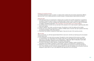 Purpose of a Learning Journey:
To mindfully experience a part of a system, to observe with a systems lens and explore perspectives different
than your own; to try to identify elements of social innovation, including relevant opportunities and barriers.
During the Visit:
•	 This learning journey is an opportunity to observe part of a system from another perspective. To experience
the system through the eyes of others; to understand what it means to them; to explore and challenge your
own assumptions; to uncover constraints and opportunities at every scale of which you might not be aware;
to engage in disciplined observation. Not to find facts; not to give advice; not to solve problems.
•	 You will have time to de-brief once you are back at the campus so try to stay focused on gathering data rather
than sense-making.
•	 Observe carefully. Look, listen, use all your senses. Pay attention to both the visible and the invisible.
•	 Access your own curiosity and ignorance; cultivate a childlike sense of wonder. Ask open questions that bring
out stories and feelings, rather than only facts.
•	 Remember that whatever unexpected things happen, these are all a part of the Learning Journey.
After the Visit:
Once you are back, you will have approximately 90mins to eat lunch, de-brief your learning journey and prepare
for short report outs.
•	 Find somewhere to sit down with your group. Sit quietly for a few minutes and then journal, in a stream
of consciousness, your observations and thoughts: What did you see? What did you hear? What did you
feel? Focus on the data, rather than on your interpretations. TAKE THIS TIME TO RECORD YOUR OWN
IMPRESSIONS BEFORE JUMPING INTO THE GROUP DISCUSSION.
•	 Put some of the pieces of data, elements of relationships between variables, causal connections, or
associations that revealed constraints or opportunities, cracks or inconsistencies on separate post-its.
•	 Working as a group, try to place the post-its you have gathered into some kind of mind map that tells the
story of your learning journey. Continue to discuss what for you were the highlights and one person should be
prepared to report back on one or two INSIGHTS that really stood out for your group.
95.
 