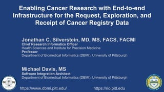 Enabling Cancer Research with End-to-end
Infrastructure for the Request, Exploration, and
Receipt of Cancer Registry Data
https://www.dbmi.pitt.edu/ https://rio.pitt.edu
Jonathan C. Silverstein, MD, MS, FACS, FACMI
Chief Research Informatics Officer
Health Sciences and Institute for Precision Medicine
Professor
Department of Biomedical Informatics (DBMI), University of Pittsburgh
Michael Davis, MS
Software Integration Architect
Department of Biomedical Informatics (DBMI), University of Pittsburgh
 