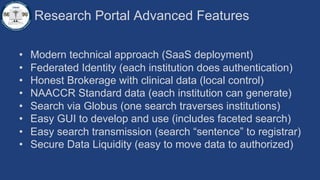 Research Portal Advanced Features
• Modern technical approach (SaaS deployment)
• Federated Identity (each institution does authentication)
• Honest Brokerage with clinical data (local control)
• NAACCR Standard data (each institution can generate)
• Search via Globus (one search traverses institutions)
• Easy GUI to develop and use (includes faceted search)
• Easy search transmission (search “sentence” to registrar)
• Secure Data Liquidity (easy to move data to authorized)
 