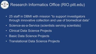 Research Informatics Office (RIO.pitt.edu)
• 25 staff in DBMI with mission “to support investigators
through innovative collection and use of biomedical data”
• Science-as-a-Service (scientists serving scientists)
• Clinical Data Science Projects
• Basic Data Science Projects
• Translational Data Science Projects
 