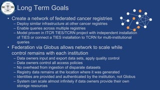Long Term Goals
• Create a network of federated cancer registries
– Deploy similar infrastructure at other cancer registries
– Enable queries across multiple registries
– Model proven in ITCR TIES/TCRN project with independent installation
of TIES or connect a TIES installation to TCRN for multi-institutional
queries
• Federation via Globus allows network to scale while
control remains with each institution
– Data owners input and export data sets, apply quality control
– Data owners control all access policies
– No overhead from ingestion of disparate datasets
– Registry data remains at the location where it was generated
– Identities are provided and authenticated by the institution, not Globus
– System can scale almost infinitely if data owners provide their own
storage resources
 