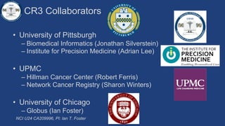 CR3 Collaborators
• University of Pittsburgh
– Biomedical Informatics (Jonathan Silverstein)
– Institute for Precision Medicine (Adrian Lee)
• UPMC
– Hillman Cancer Center (Robert Ferris)
– Network Cancer Registry (Sharon Winters)
• University of Chicago
– Globus (Ian Foster)
NCI U24 CA209996, PI: Ian T. Foster
 