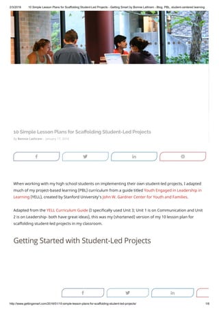 2/3/2018 10 Simple Lesson Plans for Scaffolding Student-Led Projects - Getting Smart by Bonnie Lathram - Blog, PBL, student-centered learning
http://www.gettingsmart.com/2016/01/10-simple-lesson-plans-for-scaffolding-student-led-projects/ 1/6
By Bonnie Lathram - January 17, 2016
10 Simple Lesson Plans for Sca olding Student-Led Projects
When working with my high school students on implementing their own student-led projects, I adapted
much of my project-based learning (PBL) curriculum from a guide titled Youth Engaged in Leadership in
Learning (YELL), created by Stanford University’s John W. Gardner Center for Youth and Families.
Adapted from the YELL Curriculum Guide (I specifically used Unit 3; Unit 1 is on Communication and Unit
2 is on Leadership- both have great ideas), this was my (shortened) version of my 10 lesson plan for
scaffolding student-led projects in my classroom.
Getting Started with Student-Led Projects
j s f b
j s f
 
