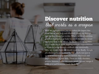 Discover nutrition
that works as a weapon
With the right nutrition, you can reduce the impact that
stress has on your body and eﬀectively repair any damage
that has been done prior to this. What a balanced nutrition
also does is prepare your body for stress that may be thrust
upon your body in the future. As the research shows when
you’re under ﬁre at work, juggling multiple responsibilities
at home, or going through a diﬃcult time emotionally,
there are certain foods you should reach for. Really, though,
you should strive to eat these foods regularly (not just in
times of stress) to help maintain mental, emotional, and
physical balance in your body. Those are dark chocolate,
protein, bananas, coﬀee, curcumin, purple berries, omega-3
acids, kiwi and fermented foods like keﬁr.
 