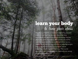 learn your body
to tame your stress
The physical beneﬁts of exercise—improving physical
condition and ﬁghting disease—have long been
established, and physicians always encourage staying
physically active. Exercise is also considered vital for
maintaining mental ﬁtness, and it can reduce stress.
Studies show that it is very eﬀective at reducing fatigue,
improving alertness and concentration, and at
enhancing overall cognitive function. This can be
especially helpful when stress has depleted your energy
or ability to concentrate.
 