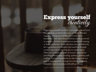 Express yourself
creatively
Expressing yourself creatively is yet another social factor
that can help you deal with stress, as Claire Wheeler
suggests. Acting our emotions out is and can be
beneﬁciary, even when those emotions can be perceived
as negative. Creative expressions are powers of creating
or being productive. Stress decreases your productivity,
but expressing your thoughts and emotions through
creative expressions can help you to combat stress.
There are multiple examples of creative expressions
including photography, knitting, quilting, painting and
crafting. Creative expressions are also being used as a
part of a management strategy for various emotional,
behaviors, mental and physical health problems.
 