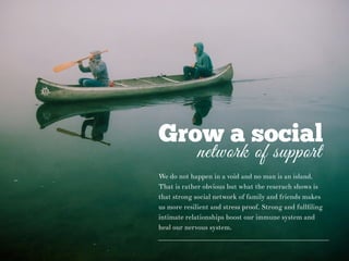 Grow a social
network of support
We do not happen in a void and no man is an island.
That is rather obvious but what the reserach shows is
that strong social network of family and friends makes
us more resilient and stress proof. Strong and fullﬁling
intimate relationships boost our immune system and
heal our nervous system.
 
