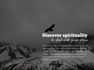 Discover spirituality
to deal with your stress
Spirituality, religion and philosophy are truly great tools
that help us not only rediscover the meaning of life but
face the everyday stress. The philosophical systems like
stoicism (advocated by Tim Ferris) are one interesting
way of putting things in perspective and learning to
manage stress daily.
 