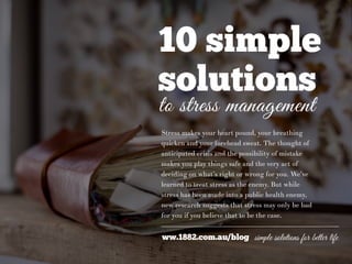 10 simple
solutions
to stress management
Stress makes your heart pound, your breathing
quicken and your forehead sweat. The thought of
anticipated crisis and the possibility of mistake
makes you play things safe and the very act of
deciding on what’s right or wrong for you. We’ve
learned to treat stress as the enemy. But while
stress has been made into a public health enemy,
new research suggests that stress may only be bad
for you if you believe that to be the case.
ww.1882.com.au/blog simple solutions for better life
 