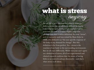 what is stress
anyway
We all feel it now and then but when it comes to
deﬁning stress we can all ﬁnd it diﬃcult to clearly
state what stress is. Stress is not a useful term for
scientists because it is such a highly subjective
phenomenon that it deﬁes deﬁnition. he term “stress”,
as it is currently used was coined by Hans Selye in
1936, who deﬁned it as “the non-speciﬁc response of
the body to any demand for change”. But this
deﬁnition is far from perfect. Yes – stress is the
reaction of our body to the surrounding environment.
But we all react diﬀerently. While everyone can’t agree
on a deﬁnition of stress, all of our experimental and
clinical research conﬁrms that the sense of having
little or no control is always distressful – and that’s
what stress is all about.
 