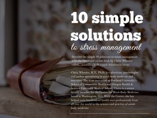 10 simple
solutions
to stress management
Discover the simple 10 solutions to stress management
with the tips based on one book by Claire Wheeler
called… accordingly 10 Simple Solutions to Stress.
Claire Wheeler, M.D., Ph.D. is a physician, psychologist
and author specializing in mind-body medicine and
nutrition. She is an instructor at Portland University’s
School of Community Health and Oregon Health &
Science University Medical School. Claire is a senior
faculty member for the Center for Mind-Body Medicine,
based in Washington, D.C. With the Center, she has
helped train hundreds of health care professionals from
all over the world in the science and practice of mind-
body medicine.
 