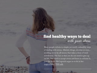 find healthy ways to deal
with your stress
Many people refrain to simple yet totally unhealthy ways
of dealing with stress. Alkohol, drugs, nicotine or even…
avaiding stress by all means that takes a form of total
withdrawal. The fact is that you do not need to give up
on life. You need to accept stress and learn to reframe it,
just like Kelly McCogonial urges us to do in her
inspirational TED talk.
 