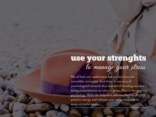 use your strenghts
to manage your stress
We all have our weaknesses but we also have our
incredible strenghts. And there is one area of
psychological research that instead of focusing on what’s
wrong concentrates on what is great. That is the positive
psychology. With the help of it, you can discover FLOW,
positive energy and reframe your attitudes towards
many stressful events.
 