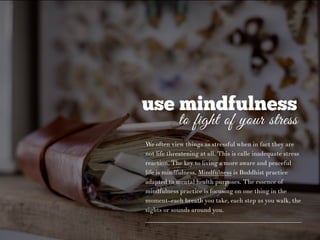 use mindfulness
to fight of your stress
We often view things as stressful when in fact they are
not life threatening at all. This is calle inadequate stress
reaction. The key to living a more aware and peaceful
life is mindfulness. Mindfulness is Buddhist practice
adapted to mental health purposes. The essence of
mindfulness practice is focusing on one thing in the
moment–each breath you take, each step as you walk, the
sights or sounds around you.
 