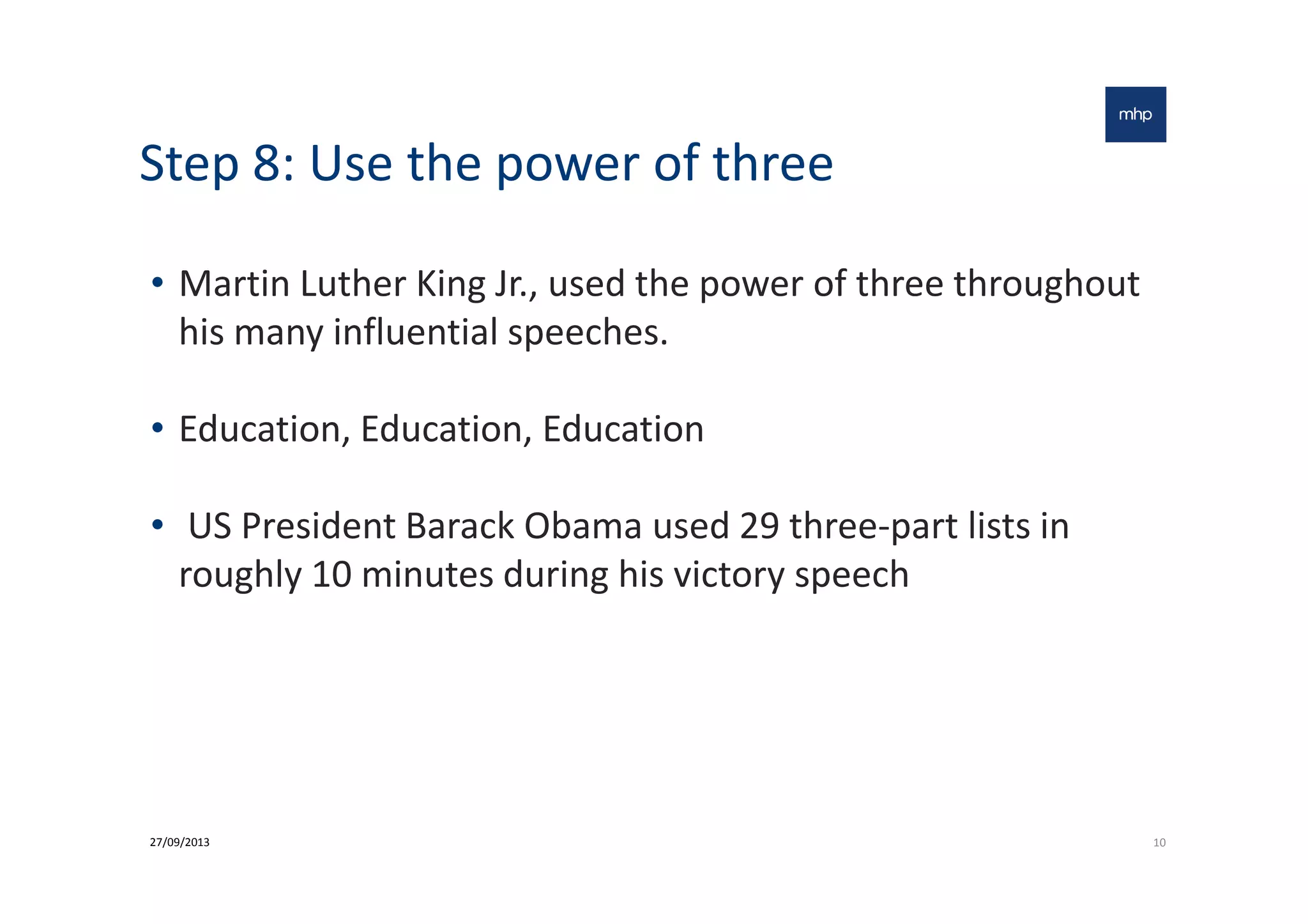 Step 8: Use the power of three
• Martin Luther King Jr., used the power of three throughout
his many influential speeches.
• Education, Education, Education
• US President Barack Obama used 29 three-part lists in
roughly 10 minutes during his victory speech
1027/09/2013
 
