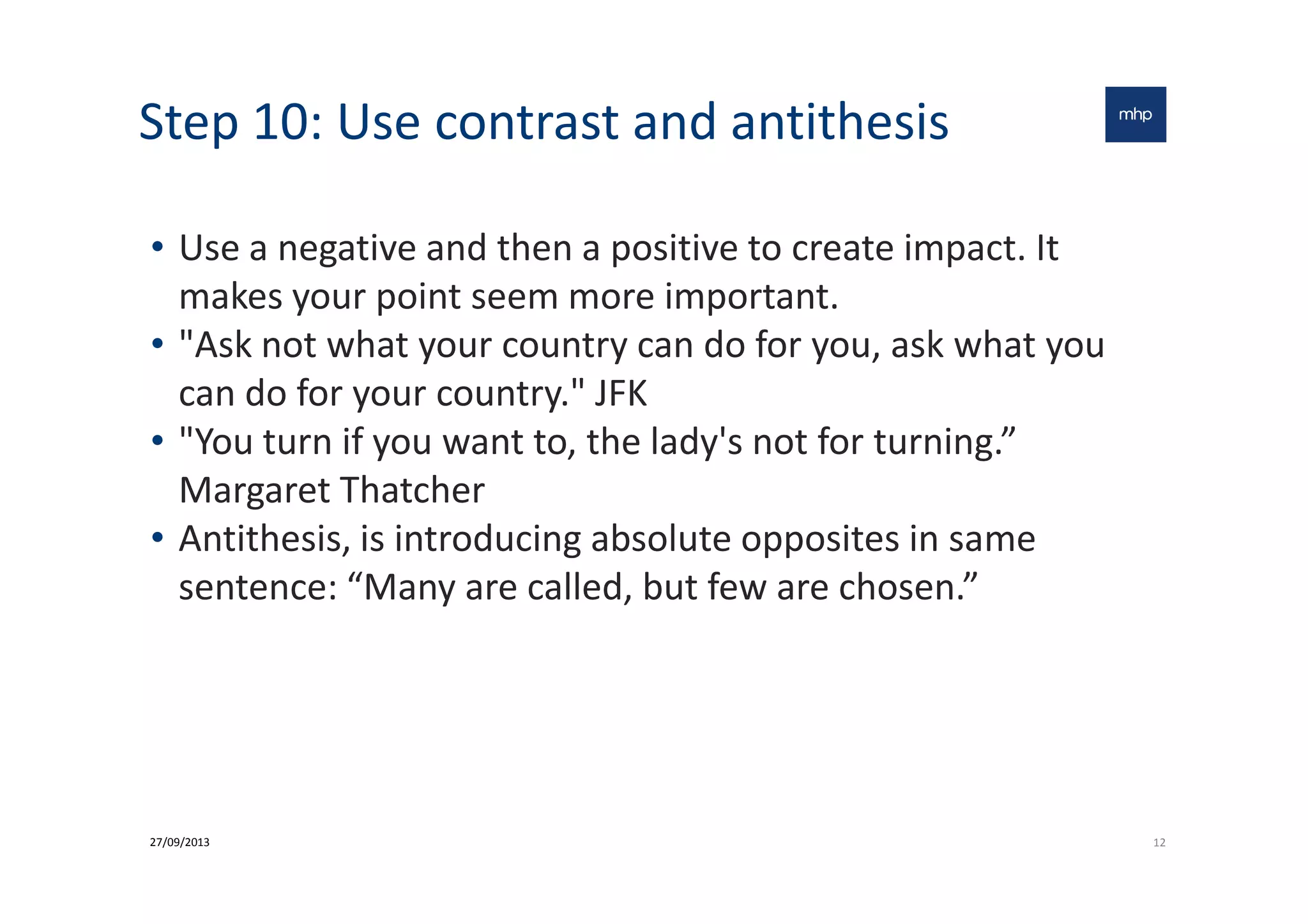 Step 10: Use contrast and antithesis
• Use a negative and then a positive to create impact. It
makes your point seem more important.
• "Ask not what your country can do for you, ask what you
can do for your country." JFK
• "You turn if you want to, the lady's not for turning.”• "You turn if you want to, the lady's not for turning.”
Margaret Thatcher
• Antithesis, is introducing absolute opposites in same
sentence: “Many are called, but few are chosen.”
1227/09/2013
 