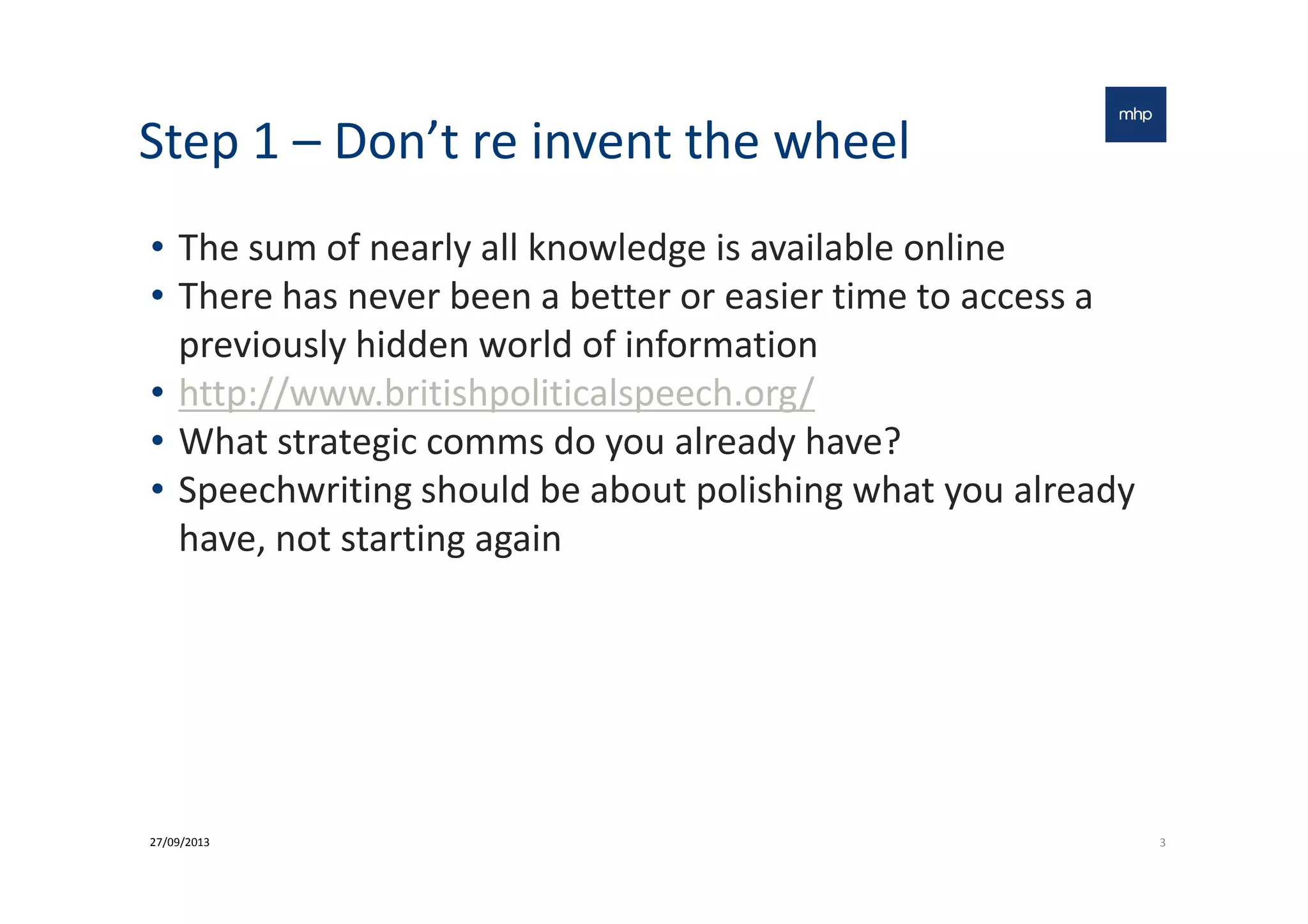 Step 1 – Don’t re invent the wheel
• The sum of nearly all knowledge is available online
• There has never been a better or easier time to access a
previously hidden world of information
• http://www.britishpoliticalspeech.org/
• What strategic comms do you already have?• What strategic comms do you already have?
• Speechwriting should be about polishing what you already
have, not starting again
327/09/2013
 