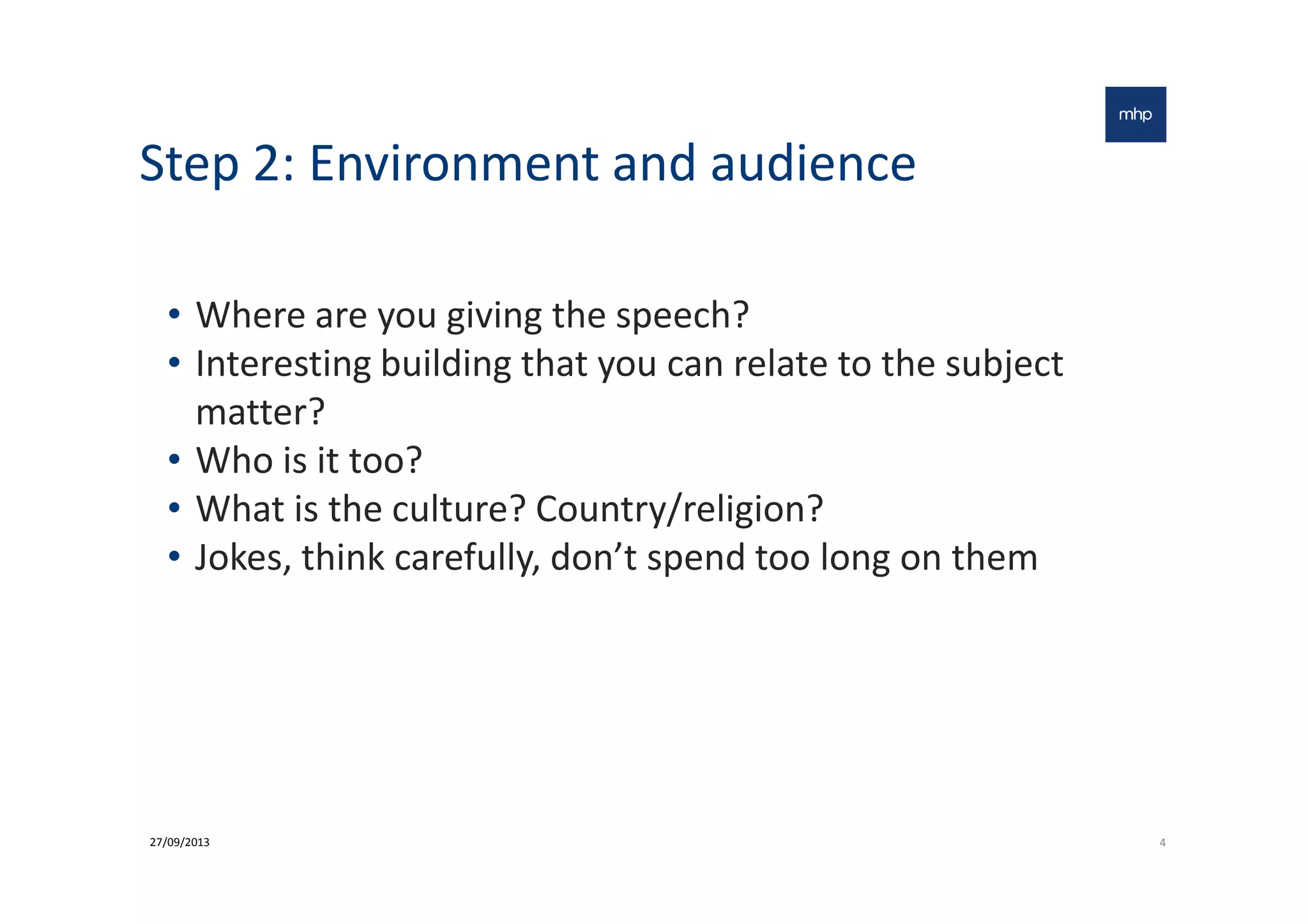Step 2: Environment and audience
• Where are you giving the speech?
• Interesting building that you can relate to the subject
matter?
• Who is it too?• Who is it too?
• What is the culture? Country/religion?
• Jokes, think carefully, don’t spend too long on them
427/09/2013
 