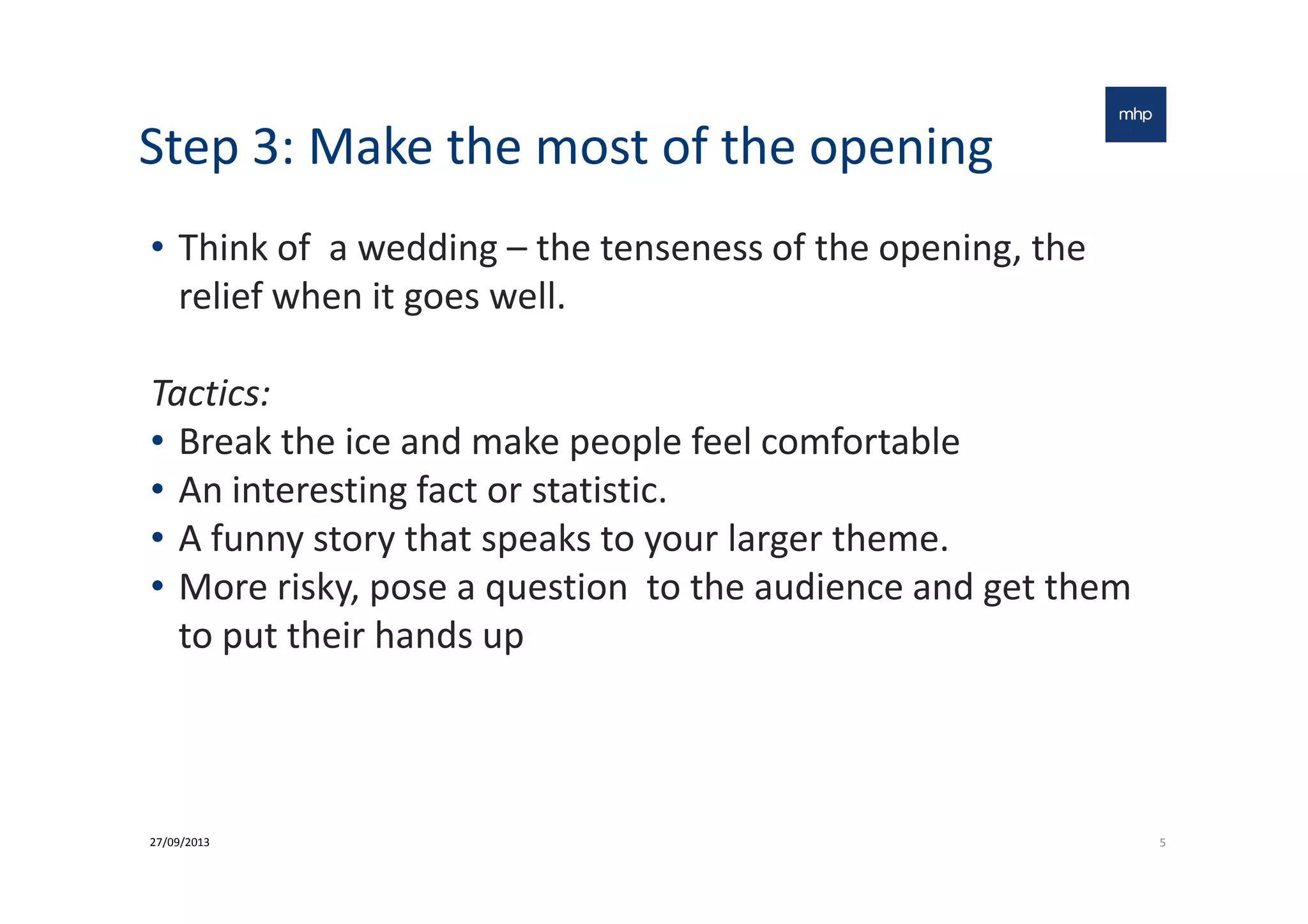 Step 3: Make the most of the opening
• Think of a wedding – the tenseness of the opening, the
relief when it goes well.
Tactics:
• Break the ice and make people feel comfortable• Break the ice and make people feel comfortable
• An interesting fact or statistic.
• A funny story that speaks to your larger theme.
• More risky, pose a question to the audience and get them
to put their hands up
527/09/2013
 