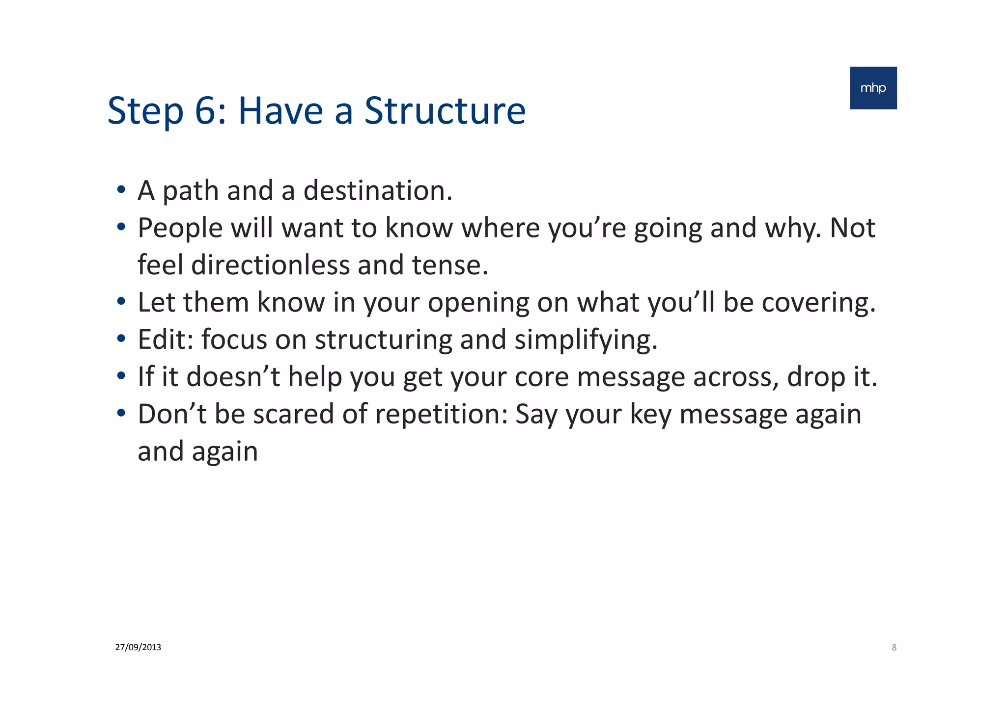 Step 6: Have a Structure
• A path and a destination.
• People will want to know where you’re going and why. Not
feel directionless and tense.
• Let them know in your opening on what you’ll be covering.
• Edit: focus on structuring and simplifying.• Edit: focus on structuring and simplifying.
• If it doesn’t help you get your core message across, drop it.
• Don’t be scared of repetition: Say your key message again
and again
827/09/2013
 