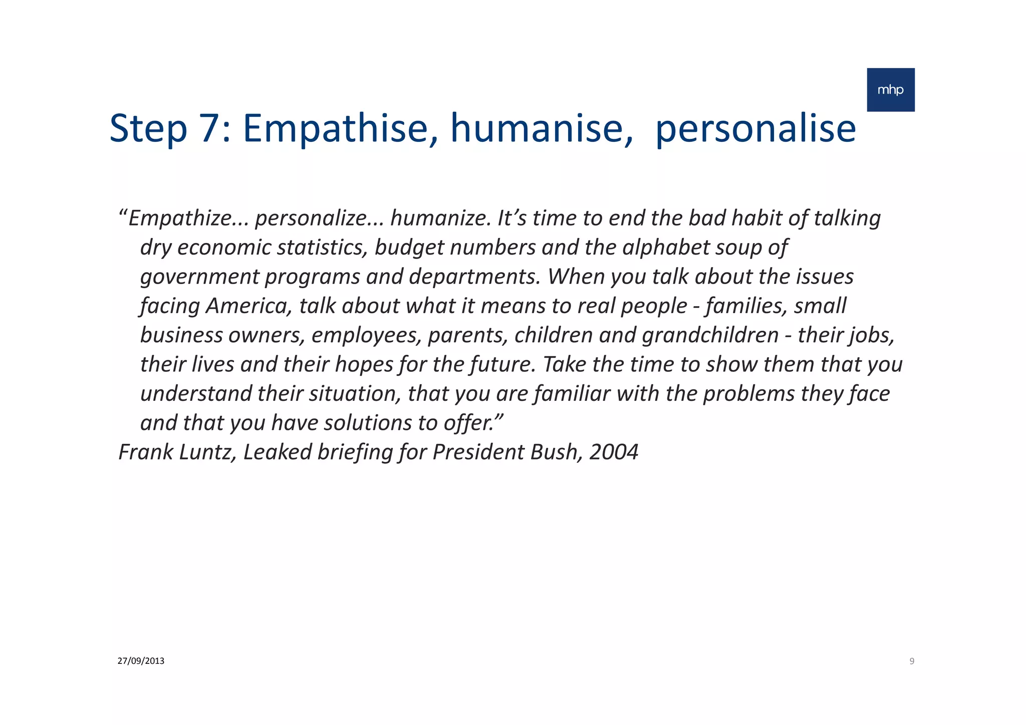 Step 7: Empathise, humanise, personalise
“Empathize... personalize... humanize. It’s time to end the bad habit of talking
dry economic statistics, budget numbers and the alphabet soup of
government programs and departments. When you talk about the issues
facing America, talk about what it means to real people - families, small
business owners, employees, parents, children and grandchildren - their jobs,
their lives and their hopes for the future. Take the time to show them that youtheir lives and their hopes for the future. Take the time to show them that you
understand their situation, that you are familiar with the problems they face
and that you have solutions to offer.”
Frank Luntz, Leaked briefing for President Bush, 2004
927/09/2013
 