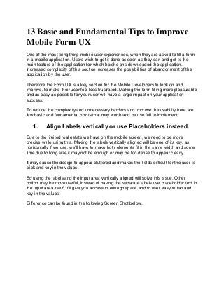 13 Basic and Fundamental Tips to Improve
Mobile Form UX
One of the most tiring thing mobile user experiences, when they are asked to fill a form
in a mobile application. Users wish to get it done as soon as they can and get to the
main feature of the application for which he/she ahs downloaded the application.
Increased complexity of this section increases the possibilities of abandonment of the
application by the user.
Therefore the Form UX is a key section for the Mobile Developers to look on and
improve, to make their user feel less frustrated. Making the form filling more pleasurable
and as easy as possible for your user will have a large impact on your application
success.
To reduce the complexity and unnecessary barriers and improve the usability here are
few basic and fundamental points that may worth and be use full to implement.
1. Align Labels vertically or use Placeholders instead.
Due to the limited real estate we have on the mobile screen, we need to be more
precise while using this. Making the labels vertically aligned will be one of its key, as
horizontally if we use, we’ll have to make both elements fit in the same width and some
time due to long size it may not be enough or may be too dense to appear clearly.
It may cause the design to appear cluttered and makes the fields difficult for the user to
click and key in the values.
So using the labels and the input area vertically aligned will solve this issue. Other
option may be more useful, instead of having the separate labels use placeholder text in
the input area itself, it’ll give you access to enough space and to user easy to tap and
key in the values.
Difference can be found in the following Screen Shot below.
 