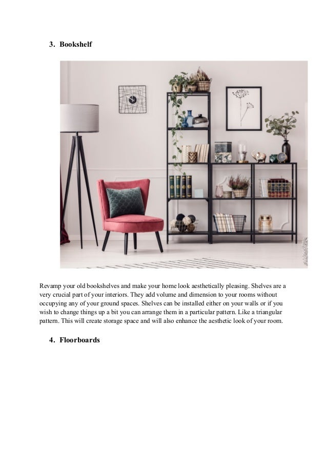 3. Bookshelf
Revamp your old bookshelves and make your home look aesthetically pleasing. Shelves are a
very crucial part of your interiors. They add volume and dimension to your rooms without
occupying any of your ground spaces. Shelves can be installed either on your walls or if you
wish to change things up a bit you can arrange them in a particular pattern. Like a triangular
pattern. This will create storage space and will also enhance the aesthetic look of your room.
4. Floorboards
 