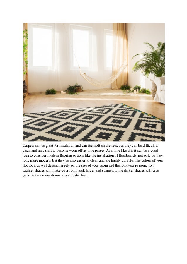 Carpets can be great for insulation and can feel soft on the feet, but they can be difficult to
clean and may start to become worn off as time passes. At a time like this it can be a good
idea to consider modern flooring options like the installation of floorboards: not only do they
look more modern, but they’re also easier to clean and are highly durable. The colour of your
floorboards will depend largely on the size of your room and the look you’re going for.
Lighter shades will make your room look larger and sunnier, while darker shades will give
your home a more dramatic and rustic feel.
 