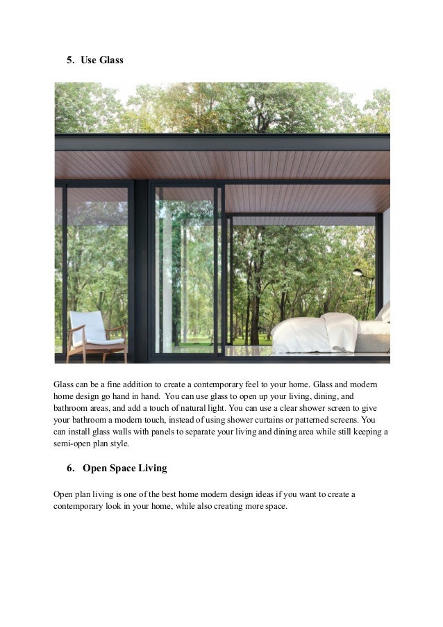 5. Use Glass
Glass can be a fine addition to create a contemporary feel to your home. Glass and modern
home design go hand in hand. You can use glass to open up your living, dining, and
bathroom areas, and add a touch of natural light. You can use a clear shower screen to give
your bathroom a modern touch, instead of using shower curtains or patterned screens. You
can install glass walls with panels to separate your living and dining area while still keeping a
semi-open plan style.
6. Open Space Living
Open plan living is one of the best home modern design ideas if you want to create a
contemporary look in your home, while also creating more space.
 