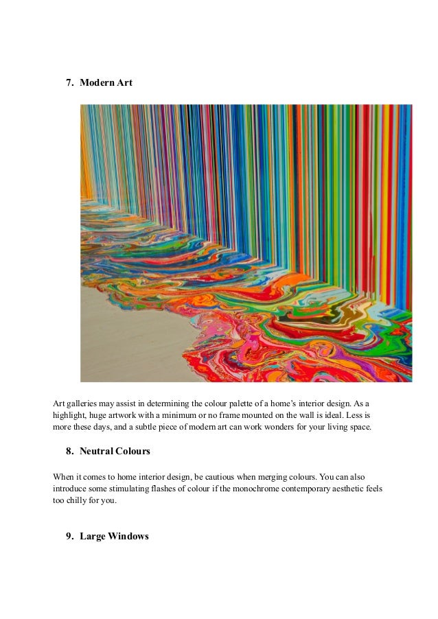7. Modern Art
Art galleries may assist in determining the colour palette of a home’s interior design. As a
highlight, huge artwork with a minimum or no frame mounted on the wall is ideal. Less is
more these days, and a subtle piece of modern art can work wonders for your living space.
8. Neutral Colours
When it comes to home interior design, be cautious when merging colours. You can also
introduce some stimulating flashes of colour if the monochrome contemporary aesthetic feels
too chilly for you.
9. Large Windows
 