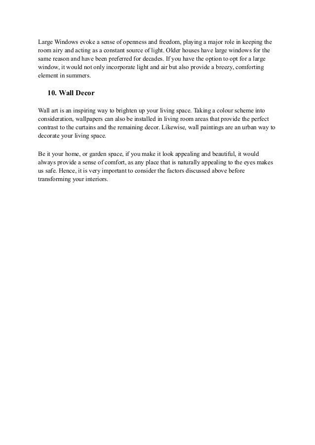 Large Windows evoke a sense of openness and freedom, playing a major role in keeping the
room airy and acting as a constant source of light. Older houses have large windows for the
same reason and have been preferred for decades. If you have the option to opt for a large
window, it would not only incorporate light and air but also provide a breezy, comforting
element in summers.
10. Wall Decor
Wall art is an inspiring way to brighten up your living space. Taking a colour scheme into
consideration, wallpapers can also be installed in living room areas that provide the perfect
contrast to the curtains and the remaining decor. Likewise, wall paintings are an urban way to
decorate your living space.
Be it your home, or garden space, if you make it look appealing and beautiful, it would
always provide a sense of comfort, as any place that is naturally appealing to the eyes makes
us safe. Hence, it is very important to consider the factors discussed above before
transforming your interiors.
 