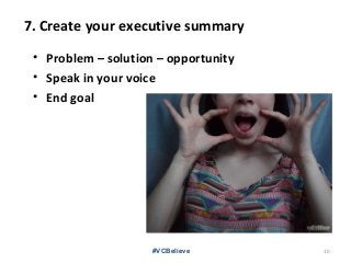 7. Create your executive summary
• Problem – solution – opportunity
• Speak in your voice
• End goal
#VCBelieve 10
 
