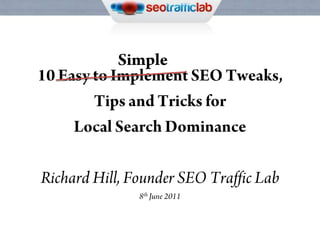 Simple 10 Easy to Implement SEO Tweaks, Tips and Tricks for  Local Search Dominance Richard Hill, Founder SEO Traffic Lab 8th June 2011 