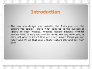 Introduction
 The way you design your website, the fonts you use, the
colours you select – that’s what adds up to the success or
failure of your website. Website design decides whether
visitors want to stay and find out more and buy from you, or
they just want to leave! Here are a few simple things you can
follow and ensure that your website visitors stay and buy from
you!
 