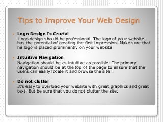 Tips to Improve Your Web Design
 Logo Design Is Crucial
Logo design should be professional. The logo of your website
has the potential of creating the first impression. Make sure that
he logo is placed prominently on your website
 Intuitive Navigation
Navigation should be as intuitive as possible. The primary
navigation should be at the top of the page to ensure that the
users can easily locate it and browse the site.
 Do not clutter
It’s easy to overload your website with great graphics and great
text. But be sure that you do not clutter the site.
 