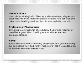  Use of Colours
Use colours strategically. Give your site a modern, elegant and
clean look with the right selection of colours. You can also use
colours for headings and key text in your website content.
 Professional Photography
Investing in professional photography if your site requires it
could be a great idea. It will give your site a clear and
professional look.
 Fonts
Select the fonts that are widely acceptable or if you are trying
out something new and funky, make sure that it is readable on
all devices and their screen sizes.
 