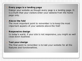  Every page is a landing page
Design your website as though every page is a landing page. It
is a myth that your visitors enter your website from the home
page only.
 Above the fold
The most important point to remember is to keep the most
important aspects of your website above the fold!
 Responsive design
In today’s world, if your site is not responsive, you might as well
close down business
 Test your design
The final point to remember is to test your website for all the
features and functionalities.
 