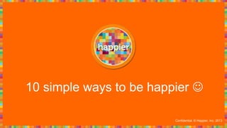 10 simple ways to be happier 
Confidential. © Happier, Inc. 2013
 