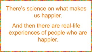 There’s science on what makes
us happier.
And then there are real-life
experiences of people who are
happier.
 