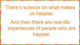 There’s science on what makes
us happier.
And then there are real-life
experiences of people who are
happier.
 