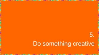 5.
Do something creative
 