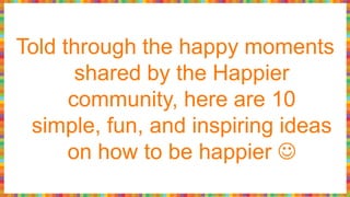 Told through the happy moments
shared by the Happier
community, here are 10
simple, fun, and inspiring ideas
on how to be happier 
 
