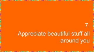 7.
Appreciate beautiful stuff all
around you
 