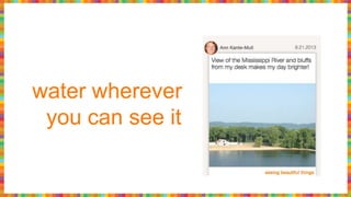 water wherever
you can see it
 