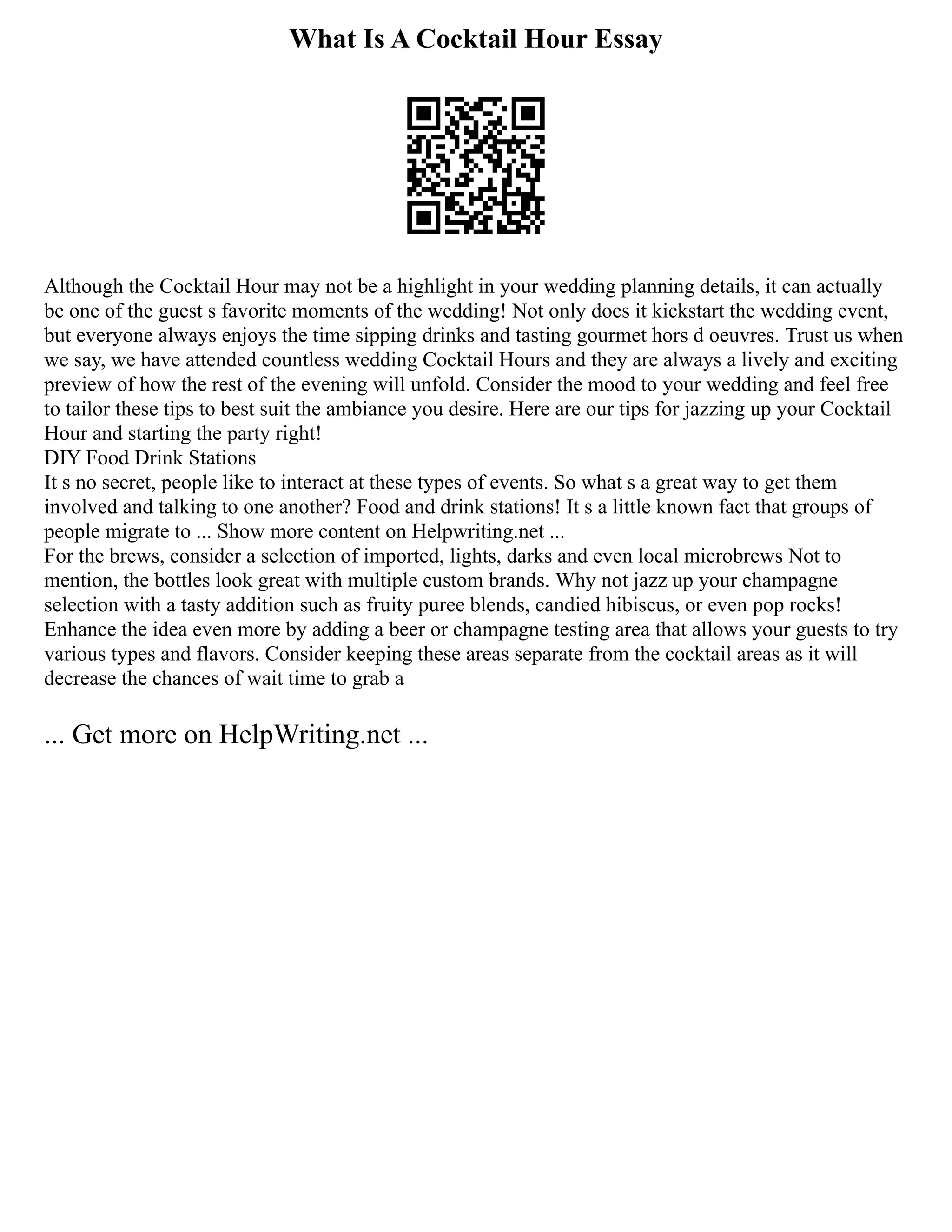 What Is A Cocktail Hour Essay
Although the Cocktail Hour may not be a highlight in your wedding planning details, it can actually
be one of the guest s favorite moments of the wedding! Not only does it kickstart the wedding event,
but everyone always enjoys the time sipping drinks and tasting gourmet hors d oeuvres. Trust us when
we say, we have attended countless wedding Cocktail Hours and they are always a lively and exciting
preview of how the rest of the evening will unfold. Consider the mood to your wedding and feel free
to tailor these tips to best suit the ambiance you desire. Here are our tips for jazzing up your Cocktail
Hour and starting the party right!
DIY Food Drink Stations
It s no secret, people like to interact at these types of events. So what s a great way to get them
involved and talking to one another? Food and drink stations! It s a little known fact that groups of
people migrate to ... Show more content on Helpwriting.net ...
For the brews, consider a selection of imported, lights, darks and even local microbrews Not to
mention, the bottles look great with multiple custom brands. Why not jazz up your champagne
selection with a tasty addition such as fruity puree blends, candied hibiscus, or even pop rocks!
Enhance the idea even more by adding a beer or champagne testing area that allows your guests to try
various types and flavors. Consider keeping these areas separate from the cocktail areas as it will
decrease the chances of wait time to grab a
... Get more on HelpWriting.net ...
 
